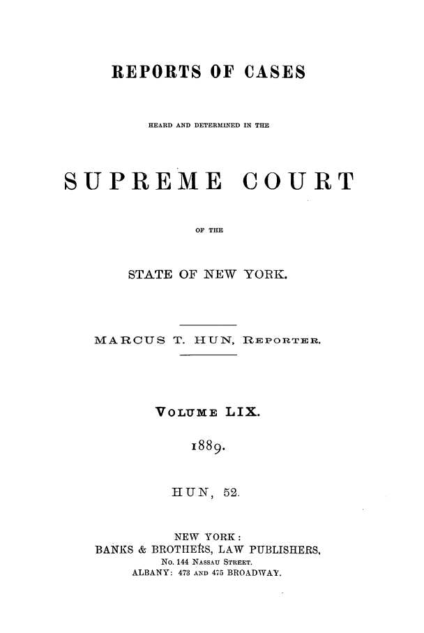 handle is hein.nysreports/hunrch0052 and id is 1 raw text is: REPORTS OF CASES
HEARD AND DETERMINED IN THE
SUPREME COURT
OF THE
STATE OF NEW YORK.

MARCUS T. HUN, REPORTER.
VOLUME LIX.
1889.
HUN, 52.

NEW YORK:
BANKS & BROTHERS, LAW

PUBLISHERS,

No. 144 NASSAU STREET.
ALBANY: 473 AND 475 BROADWAY.


