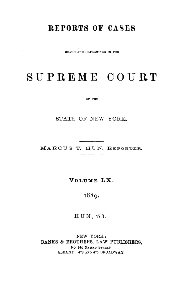 handle is hein.nysreports/hunrch0053 and id is 1 raw text is: REPORTS OF CASES
HEARD AND. DETERM NhED IN THE
SUPREME COURT
OF THE
STATE OF NEW YORK.

MARCUS T. HUN, R2EPOITER.
VOLUME LX.
1889.
HUN, '53.
NEW YORK:
BANKS & BROTHERS, LAW PUBLISHERS,
No. 144 NASSAU STREET.
ALBANY: 473 AND 475 BROADWAY.


