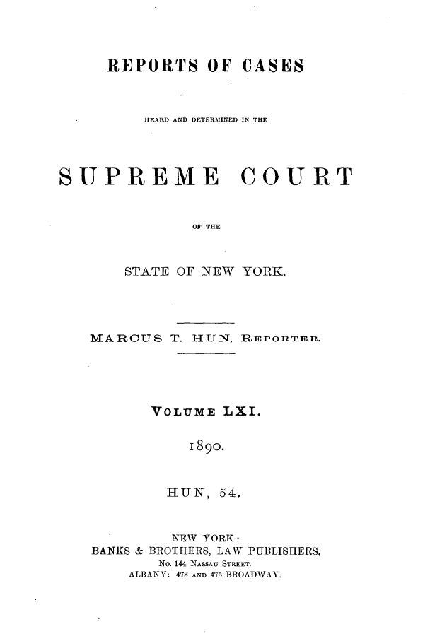 handle is hein.nysreports/hunrch0054 and id is 1 raw text is: REPORTS OF CASES
HEARD AND DETERMINED IN THE
SUPREME COURT
OF THE
STATE OF NEW YORK.

MARCUS T. HUN, REPORTER.
VOLUME LXI.
I890.
HUN, 54.

NEW YORK:
BANKS & BROTHERS, LAW

PUBLISHERS,

No. 144 NASSAU STREET.
ALBANY: 473 AND 475 BROADWAY.


