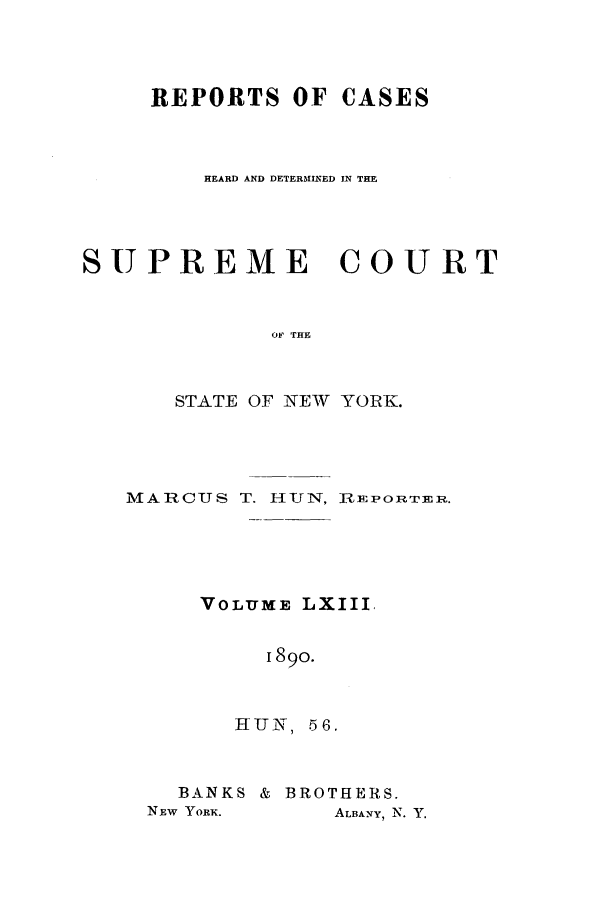 handle is hein.nysreports/hunrch0056 and id is 1 raw text is: REPORTS OF CASES
HEARD AND DETERMINED IN THE
SUPREME COURT
OF THE
STATE OF NEW YORK.

MARCUS T. H-UN, R-E PO RPTERn.
VOLUME LXIII,
1890.

HUN,

56.

BANKS & BROTHERS.
NEW YORK.         ALBANY, N. Y.


