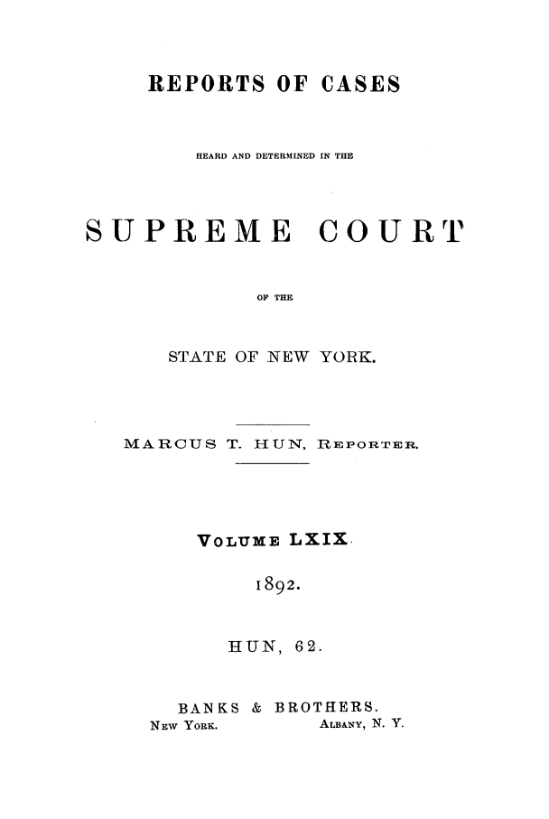 handle is hein.nysreports/hunrch0062 and id is 1 raw text is: REPORTS OF CASES
HEARD AND DETERMINED IN THE
SUPREME COURT
OF THE
STATE OF NEW YORK.

MARCUS T. HUN, REPORTER.
VOLUME LXIX.
1892.
HUN, 62.

BANKS & BROTHERS.
NEW YORK.       ALBANY, N. Y.


