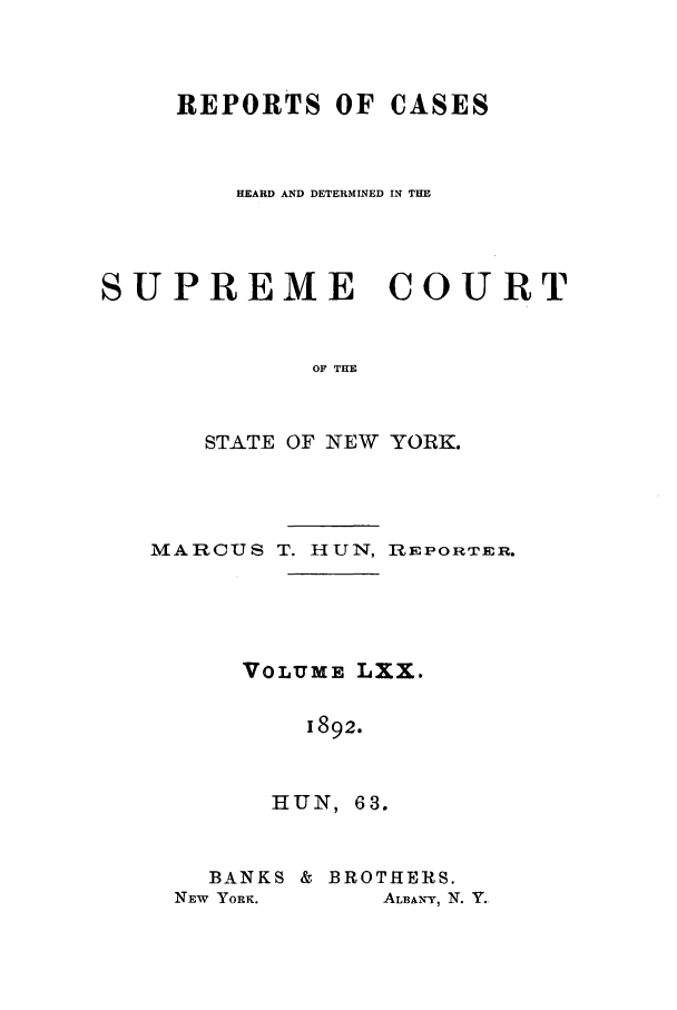 handle is hein.nysreports/hunrch0063 and id is 1 raw text is: REPORTS OF CASES
HEARD AND DETERMINED IN THE
SUPREME COURT
OF THE
STATE OF NEW YORK.

MARCUS T. HUN, REPORTER.
VOLUME LXX.
1892.
HUN , 63.

BANKS & BROTHERS.
NEW YORK.        ALBAN-Y, N. Y.


