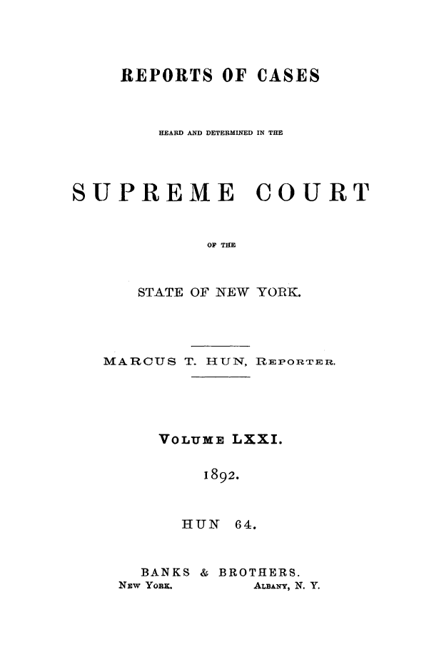 handle is hein.nysreports/hunrch0064 and id is 1 raw text is: REPORTS OF CASES
HEARD AND DETERMINED IN THE
SUPREME COURT
OF THE
STATE OF NEW YORK.

MARCUS T. HUN, RIEPORTER.
VOLUME LXXI.
1892.
HUN 64.

BANKS & BROTHERS.
NEw YORK.        ALBANY, N. Y.


