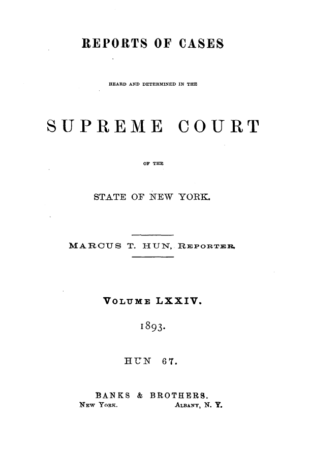 handle is hein.nysreports/hunrch0067 and id is 1 raw text is: REPORTS OF CASES
HEARD AND DETERMINED IN THE
SUPREME COURT
OF THE
STATE OF NEW YORK.

MARCUS T. HUN, REPORTEr.
VOLUME LXXIV.
1893.
HUN 67.

BANKS & BROTHERS.
NEW YORK.        ALBANY, N. Y.


