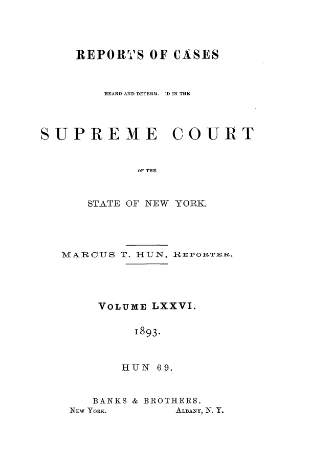 handle is hein.nysreports/hunrch0069 and id is 1 raw text is: REPORTS OF CASES
HEARD AND DETERM  D IN THE
SUPREME         COURT
OF THE
STATE OF NEW YORK.

MARCUS T. HUN, R:EPORTEIR.
VOLUME LXXVI.
1893.
HIUN 6 9.

BANKS & BROTHERS.

ALBANY, N. Y.

NEW YORK.


