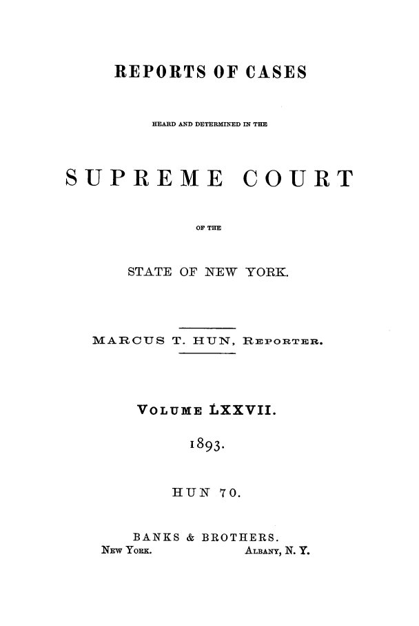 handle is hein.nysreports/hunrch0070 and id is 1 raw text is: REPORTS OF CASES
HEARD AND DETERMINED IN THE
SUPREME COURT
OF THE
STATE OF NEW YORK.

MARCUS T. HUN, iEPORTErE.
VOLUME LXXVII.
1893.
HUN 70.
BANKS & BROTHERS.
NEw YORK.       ALBANY, N. Y.


