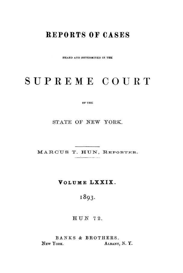 handle is hein.nysreports/hunrch0072 and id is 1 raw text is: REPORTS OF CASES
HEARD AND DET ERMINED IN TIM
SUPREME COURT
OF THE
STATE OF NEW YORK.

MARC-US T. H-UN, RiEPORT]eR.
VOLUME LXXIX.
1893.
HUN 7 2.

BANKS & BROTHERS.
NEW YORK.        ALBANY, N. Y.



