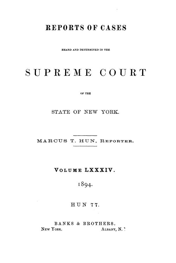 handle is hein.nysreports/hunrch0077 and id is 1 raw text is: REPORTS OF CASES
HEARD AND DETERMINED IN THE
UPREME COURT
OF THE
STATE OF NEW YORK.
MARCUS T. HUN, RiEPORTER.
VOLUME LXXXIV.
1894.
HUN 77.

BANKS & BROTHERS.

NEW YORK.

'I
ALBANY, N. .


