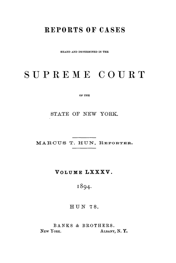 handle is hein.nysreports/hunrch0078 and id is 1 raw text is: REPORTS OF CASES
HEARD AND DETERMINED IN THE
SUPREME COURT
OF THE
STATE OF NEW YORK.

MAARCUS T. HUN, REPowRTR.
VOLUME LXXXV.
1894.
HUIN 78.

BANKS & BROTHERS.
NEW YORK.          ALBANY, N. Y.


