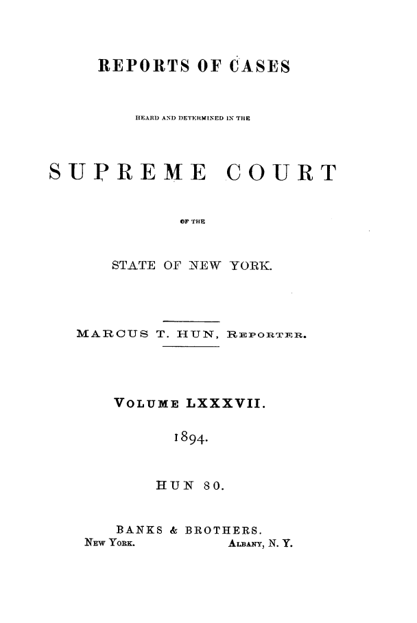 handle is hein.nysreports/hunrch0080 and id is 1 raw text is: REPORTS OF CASES
HEARD AND DETERMINED IN TIE
SUPREME COURT
OF 'TI E
STATE OF NEW YORK.

MARCUS T. HUN, RlipoT REm.
VOLUME LXXXVII.
1894.
HUN 80.

BANKS & BROTHERS.

ArxA_, N. Y.

NEW YrORK.


