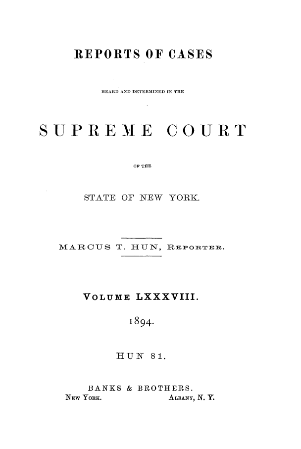 handle is hein.nysreports/hunrch0081 and id is 1 raw text is: REPORTS OF CASES
HEARD AND DETERMINED IN THE
SUPREME COURT
OF THE
STATE OF NEW YORK.

M ARCUS T. HUN, REPORTER.
VOLUME LXXXVIII.
1894.
HIUNI 81.

BANKS & BROTHERS.

ALBANY, N. Y.

NEW YORx.


