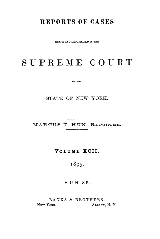 handle is hein.nysreports/hunrch0085 and id is 1 raw text is: REPORTS OF CASES
HEARD AND DETERMINED IN THE

SUPREME

COURT

OF THE

STATE OF NEW YORK.
MARCUS T. HUN, RIEPORTER.
VOLUME XCII.
1895.
HUN 85.

BANKS & BROTHERS.

ALBANY, N. Y.

NEw YORK.



