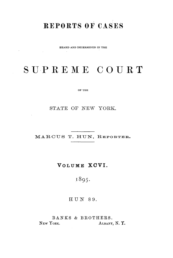 handle is hein.nysreports/hunrch0089 and id is 1 raw text is: REPORTS OF CASES
HEARD AND DETERMINED IN THE
SUPREME COURT
OF THE
STATE OF NEW YORIK.

MARCUS T. HUN, REPORTER.
VOLUME XCVI.
1895.
HUN 89.

BANKS & BROTHERS.

ALBANY, N. Y.

NEW YORK.


