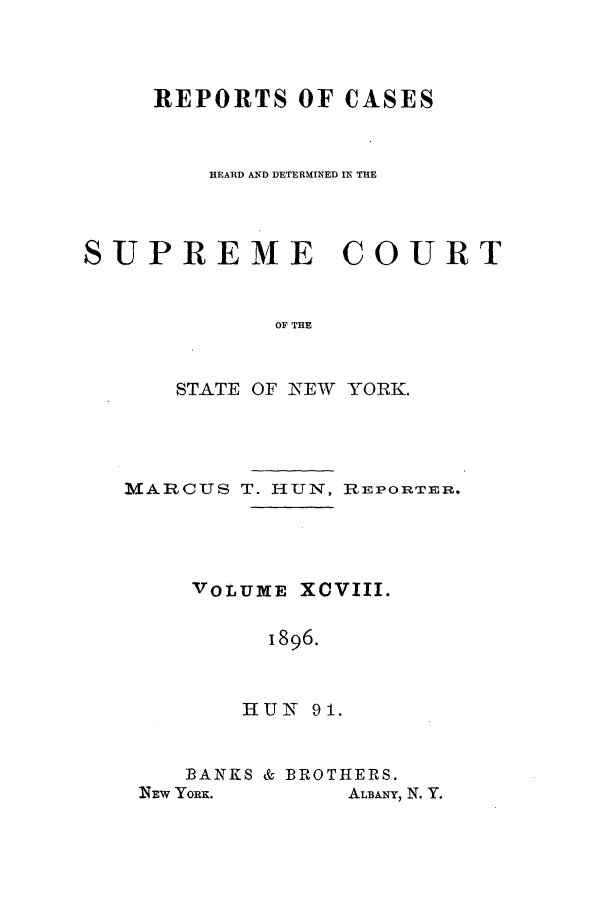 handle is hein.nysreports/hunrch0091 and id is 1 raw text is: REPORTS OF CASES
HEARD AND DETERMINED IN THE
SUPREME COURT
OF THE
STATE OF NEW YORK.

MARCUS T. HUN, RIEPORTER.
VOLUME XCVIII.
1896.
HUN 91.

BANKS & BROTHERS.

ALBANY, N. Y.

Nlmw YoRIK.


