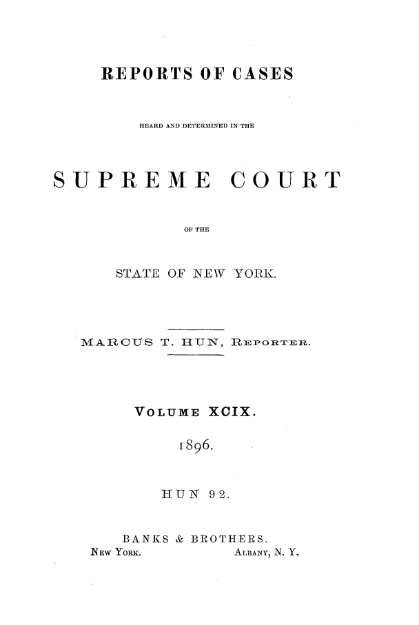 handle is hein.nysreports/hunrch0092 and id is 1 raw text is: REPORTS OF CASES
HEARD AND DETERMINED IN THE
SUPREME COURT
OF THE
STATE OF NEW YORK.

MARCUS T. HUN, REPORTER.
VOLUME XCIX.
1896.
HUN 92.

BANKS & BROTHERS.

ALBANY, N. Y.

N EW YORK.


