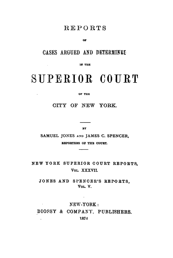 handle is hein.nysreports/joncard0005 and id is 1 raw text is: REPORTS
or
CASES ARGUED AND DETERMINEL
IN TUE
SUPERIOR COURT
OF TILE

CITY OF NEW

YORK.

BT
SAMUEL JONES ANTD JAMES C. SPENCER,
REPORTERS OR THE COURT.
NEW YORK SUPERIOR COURT REPORTS,
VOL. XXXVIL
JONES AND SPENCER'S REP'ORTS,
VOL. V.
NEEW-YORK:
DIOSSY & COMPANY, PUBLISHERS.
1874


