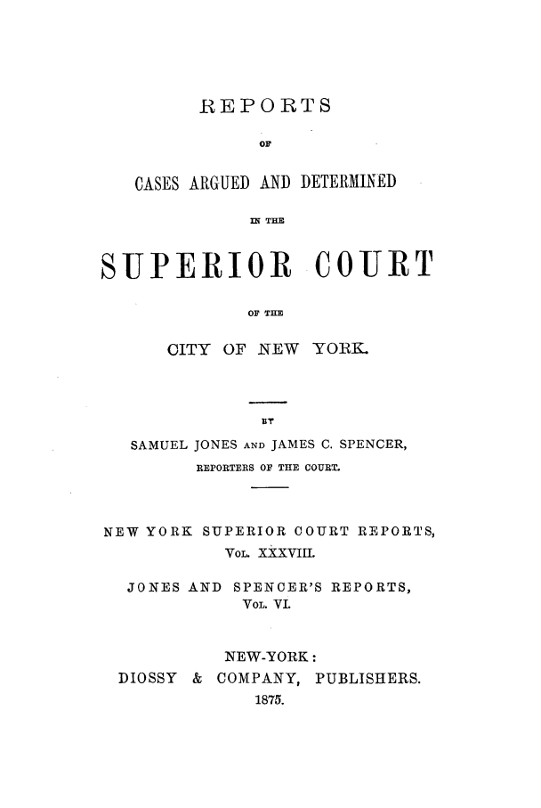 handle is hein.nysreports/joncard0006 and id is 1 raw text is: REPORTS
OF
CASES ARGUED AND DETERMINED
IN THE

SUPERIOR COURT
OF THE
CITY OF NEW YORK.

SAMUEL JONES AND JAMES C. SPENCER,
REPORTERS OF THE COURT.
NEW YORK SUPERIOR COURT REPORTS,
VOL. XXXVIIL
JONES AND SPENCER'S REPORTS,
VOL. VI.
NEW-YORK:
DIOSSY & COMPANY, PUBLISHERS.
1875.


