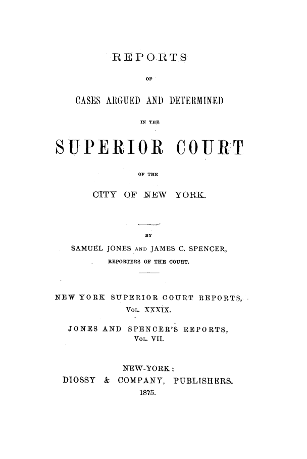 handle is hein.nysreports/joncard0007 and id is 1 raw text is: REPORTS
OF
CASES ARGUED AND DETERMINED
IN THE

SUPERIOR COURT
OF THE

CITY OF NEW

YORK.

SAMUEL JONES AND JAMES C. SPENCER,
REPORTERS OF THE COURT.
NEW YORK SUPERIOR COURT REPORTS,
VOL. XXXIX.
JONES AND SPENCER'S REPORTS,
VOL. VII.
NEW-YORK:
MOSSY & COMPANY, PUBLISHERS.
1875.


