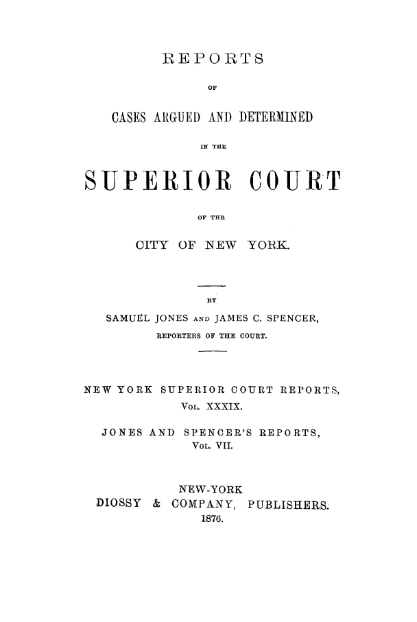 handle is hein.nysreports/joncard0008 and id is 1 raw text is: REPORTS
OF
CASES AIGUED AND DETERMINED
IN THE

SUPERIOR COURT
OF THE

CITY OF NEW

YORK.

SAMUEL JONES AND JAMES C. SPENCER,
REPORTERS OF THE COURT.
NEW YORK SUPERIOR COURT REPORTS,
VOL. XXXIX.
JONES AND SPENCER'S REPORTS,
VOL. VII.
NEW-YORK
DIOSSY & COMPANY, PUBLISHERS.
1876.


