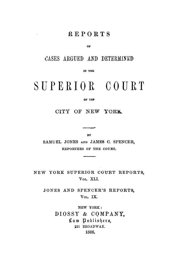 handle is hein.nysreports/joncard0009 and id is 1 raw text is: REPORTS
OF
CASES ARGUED AND DETERMINED
IN TEEL

SUPERIOR

COURT

OF THP

CITY OF NEW YORI£,
BY
SAMUEL JONES A  JAMES C. SPENCER,
REPORTERS OF THE COURT.
NEW YORK SUPERIOR COURT REPORTS,
Vo  XLI.
JONES AND SPENCER'S REPORTS,
VoL IX.

NEW YORK:
DIOSSY     &   CQMPANY,
Eaw 1jublisicrs,
231 BROADWAY.
1886,


