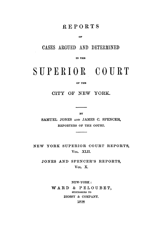 handle is hein.nysreports/joncard0010 and id is 1 raw text is: REPORTS
o1
CASES ARGUED AND DETERMINED
ITHB

SUPERIOR

COURT

OF THE

CiTY OF NEW YORK.
BY
SAMUEL JONES AND JAMES C. SPENCER,
REPORTERS OF THE COURT.
NEW YORK SUPERIOR COURT REPORTS,
VOL. XLII.

JONES AND

SPENCER'S REPORTS,
VoL X_

NEW-YORK:
WARD      & PELOUBET,
SUCCESSORS TO
DIOSSY & COMPANY.
1878


