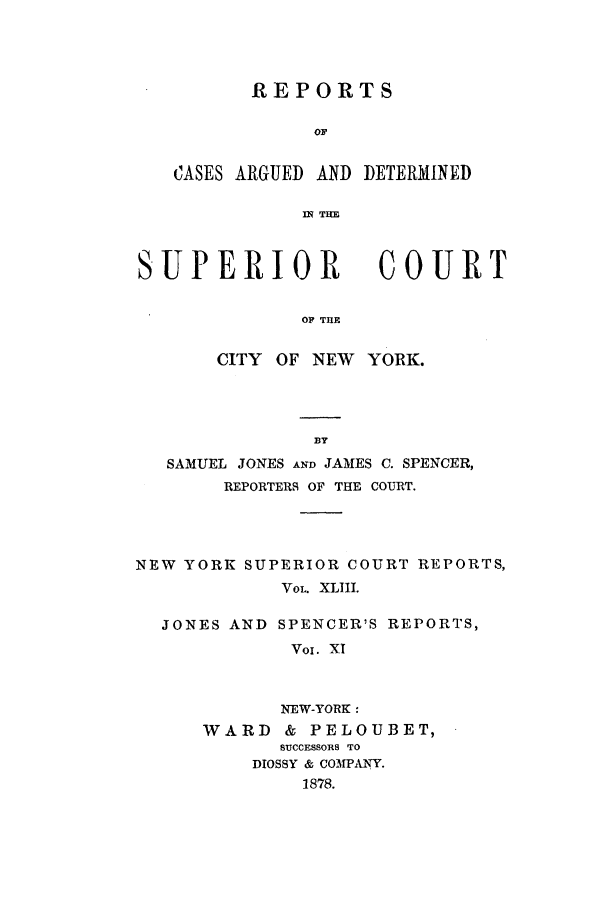 handle is hein.nysreports/joncard0011 and id is 1 raw text is: REPORTS
OF
CASES ARGUED AND DETERMINED
IN TNE

SUPERIOR

COURT

OF THE

CITY OF NEW YORK.
BY
SAMUEL JONES AND JAMES C. SPENCER,
REPORTERS OF THE COURT.
NEW YORK SUPERIOR COURT REPORTS,
VOL. XLIII.
JONES AND SPENCER'S REPORTS,
Voi. XI
NEW-YORK:
WARD & PELOUBET,
SUCCESSORS TO
DIOSSY & COMPANY.
1878.


