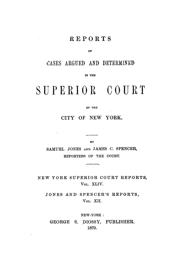 handle is hein.nysreports/joncard0012 and id is 1 raw text is: REPORTS

OF
CASES ARGUED AND DETERMINED
IN THE

SUPERIOR

COUR T

OF THE

CITY OF NEW YORK.
EY
SAMUEL JONES AND JAMES C. SPENCER,
REPORTERS OF THE COURT.
NEW YORK SUPERIOR COURT REPORTS,
VOL. XLIV.
JONES AND SPENCER'S REPORTS,
VOL XII.
NEW-YORK:
GEORGE S. DIOSSY, PUBLISHER.
1879.



