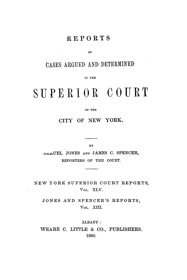 handle is hein.nysreports/joncard0013 and id is 1 raw text is: REPORTS
OF
CASES ARGUED AND DETERMINED
IN THE

SUPERIOR COURT
OF THE
CITY OF NEW YORK.

oixfUEL JONES AND JAMES C. SPENCER,
REPORTERS OF THE COURT.
NEW YORK SUPERIOR COURT REPORTS,
VOL. XLV.
JONES AND SPENCER'S REPORTS,
VOL. XIII.
ALBANY:
WEARE C. LITTLE & CO., PUBLISHERS.
1880.


