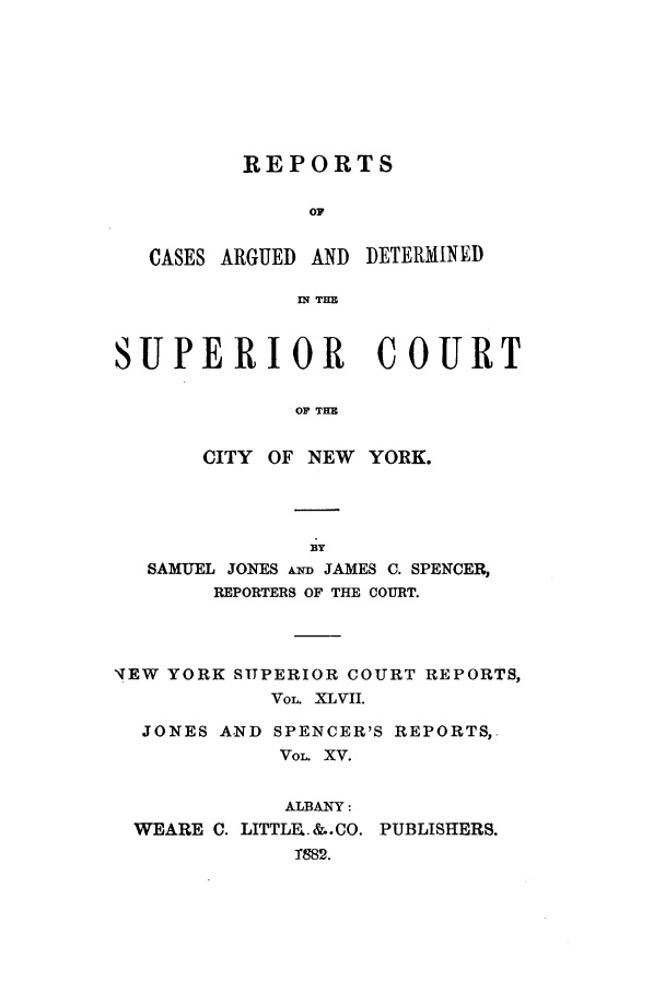 handle is hein.nysreports/joncard0015 and id is 1 raw text is: REPORTS
OF
CASES ARGUED AND DETERMINED
IN THE
SUPERIOR COURT
OF TH
CITY OF NEW YORK.

BY
SAMUEL JONES AwD JAMES C. SPENCER,
REPORTERS OF THE COURT.
'iEW YORK SUPERIOR COURT REPORTS,
VOL. XLVII.
JONES A-ND SPENCER'S REPORTS,.
VOL. XV.
ALBANY:
WEARE C. LITTLE..&..CO. PUBLISHERS.
T882.


