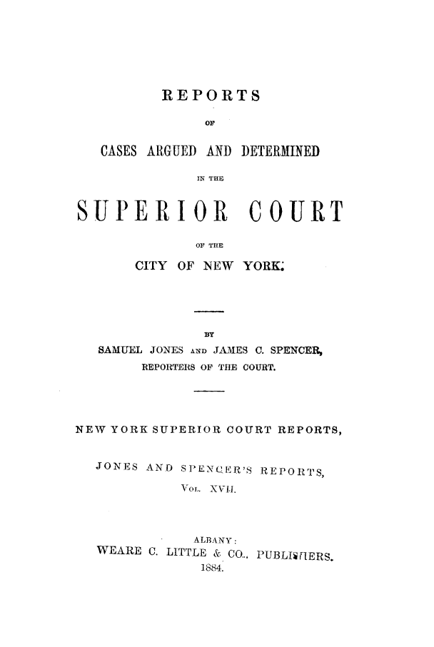handle is hein.nysreports/joncard0017 and id is 1 raw text is: REPORTS
or
CASES ARGUED AND DETERMINED
IN THE
SUPERIOR COURT
OF THE
CITY OF INEW YORK.

SAMUEL JONES AND JAMES C. SPENCER,
REPORTERS OF THE COURT.
NEW YORK SUPERIOR COURT REPORTS,
JONES AND SPENC ER'S REPORTS,
VOL. XVII.
ALBANY:
WEARE C. LITTLE & CO... PUBLI  FERS.
1884.



