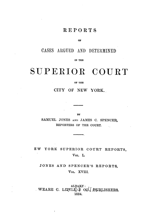 handle is hein.nysreports/joncard0018 and id is 1 raw text is: REPORTS
Or

CASES ARGUED AND

DETER1MINED

IN THE

SUPERIOR COURT
OF THE
CITY OF NEW YORK.

SAMUEL JONES AND JAMES C. SPENCER,
REPORTERS OF THE COURT.
EW   YORK SUPERIOR COURT REPORTS,
VOL. L.
JONES AND SPENCER'S REPORTS,
VOL. XVIII.
ALBAV.Y:
WEARE C. LI2.TLB.i   CO. .U. B.XSHERS.
1884.


