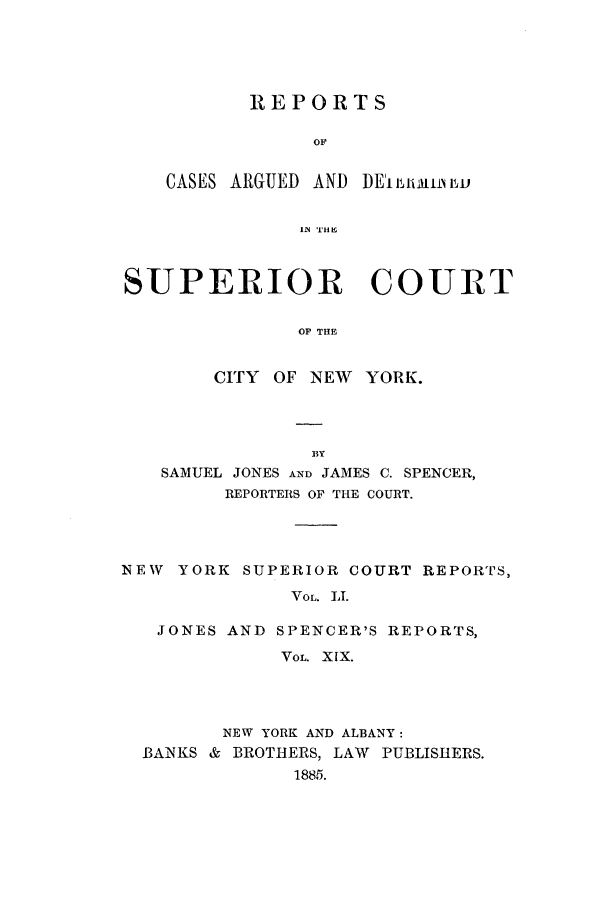 handle is hein.nysreports/joncard0019 and id is 1 raw text is: REPORTS

CASES ARGUED AND

DE'i iiU  iiLu, v

IN THEI

SUPERIOR COURT
OF THE
CITY OF NEW YORK.

SAMUEL JONES AND JAMES C. SPENCER,
REPORTERS OF THE COURT.
NEW   YORK SUPERIOR COURT REPORTS,
VOL. LI.
JONES AND SPENCER'S REPORTS,
VoL. XIX.

NEW YORK AND ALBANY:
BANKS & BROTHERS, LAW PUBLISHERS.
1885.


