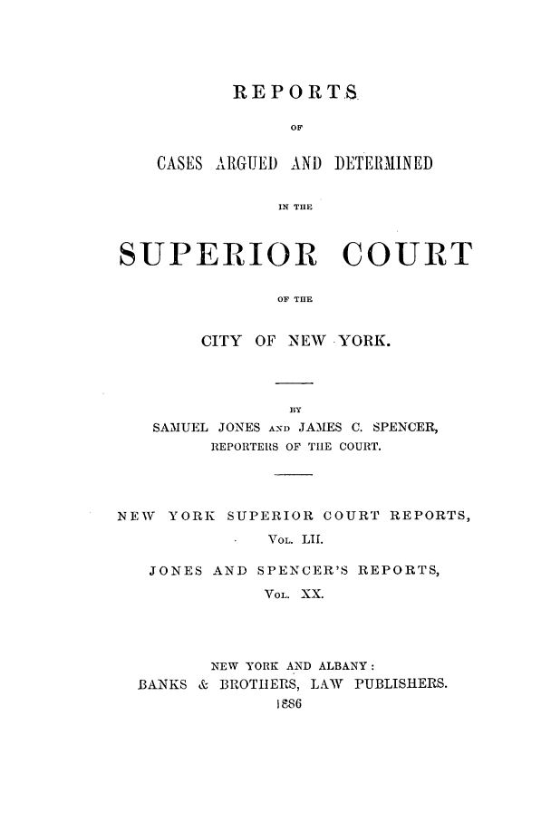 handle is hein.nysreports/joncard0020 and id is 1 raw text is: REPORTS
OF

CASES ARGUED AND

DETERMINED

IN THE

SUPERIOR COURT
OF THE
CITY OF NEW YORK.

BY
SAMUEL JONES AN1) JAMES C. SPENCER,
REPORTERS OF TIE COURT.
NEW   YORK SUPERIOR COURT REPORTS,
VOL. LIT.
JONES AND SPENCER'S REPORTS,
VOL. XX.

NEW YORK AND ALBANY:
BANKS & BROTHERS, LAW PUBLISHERS.
IS86


