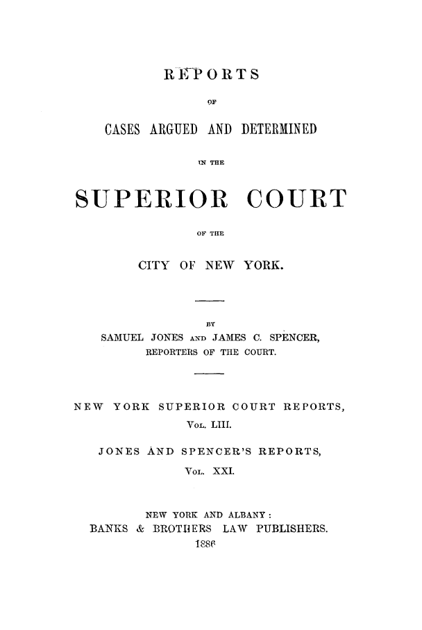 handle is hein.nysreports/joncard0021 and id is 1 raw text is: REP ORTS
OF
CASES ARGUED AND DETERMINED
IN THE

SUPERIOR COURT
OF THE
CITY OF NEW YORK.

SAMUEL JONES AND JAMES C. SPENCER,
REPORTERS OF THE COURT.
NEW   YORK SUPERIOR COURT REPORTS,
VOL. LIIl.
JONES AND SPENCER'S REPORTS,
VOL. XXI.

NEW YORK AND ALBANY:

BANKS & BROTIERS
18

LAW PUBLISHERS.


