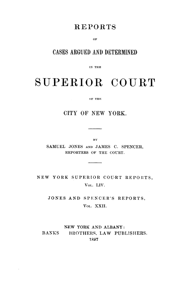 handle is hein.nysreports/joncard0022 and id is 1 raw text is: REPORTS
OF
CASES ARGUED AND DETERMINED
IN THE

SUPERIOR       COURT
OF THE
CITY OF NEW YORK.

SAMUEL JONES AND JAMES C. SPENCER,
REPORTERS OF THE COURT.
NEW YORK SUPERIOR COU-RT REPORTS,
VoL. LIV.
JONES AND SPENCER'S REPORTS,
VOL. XXII.
NEW YORK AND ALBANY:
BANKS   BROTHERS, LAW PUBLISHERS.
1887


