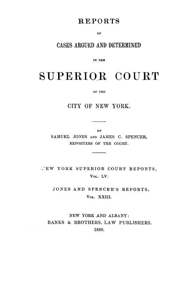 handle is hein.nysreports/joncard0023 and id is 1 raw text is: REPORTS
OF
CASES ARGUED AND DETERMINED
IN THE

SUPERIOR COURT
OF THE
CITY OF NEW YORK.

BY
SAMUEL JONES AND JAMES C. SPENCER,
REPORTERS OF THE COURT.
-EW YORK SUPERIOR COURT REPORTS,
VOL. LV.
JONES AND SPENCER'S REPORTS,
VOL. XXIII.
NEW YORK AND ALBANY:
BANKS & BROTHERS, LAW PUBLISHERS.
1888.


