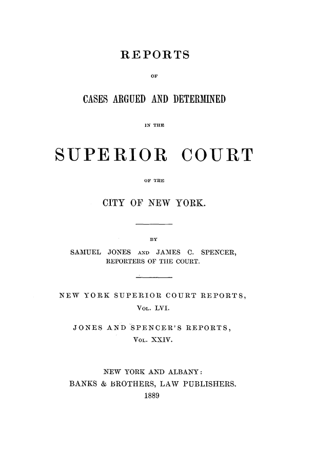handle is hein.nysreports/joncard0024 and id is 1 raw text is: REPORTS
OF
CASES ARGUED AND DETERMINED
IN THE

SUPERIOR COURT
OF THE
CITY OF NEW YORK.

SAMUEL JONES AND JAMES C. SPENCER,
REPORTERS OF TIHE COURT.
NEW YORK SUPERIOR COURT REPORTS,
VOL. LVI.
JONES AND SPENCER'S REPORTS,
VOL. XXIV.
NEW YORK AND ALBANY:
BANKS & BROTHERS, LAW PUBLISHERS.
1889


