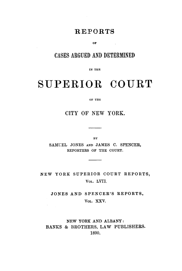 handle is hein.nysreports/joncard0025 and id is 1 raw text is: REPORTS
OF
CASES ARGUED AND DETERMINED
IN THE

SUPERIOR COURT
OF THE
CITY OF NEW YORK.

SAMUEL JONES AND JAMES C. SPENCER,
REPORTERS OF THE COURT.
NEW YORK SUPERIOR COURT REPORTS,
VOL. LVII.
JONES AND SPENCER'S REPORTS,
VOL. XXv.
NEW YORK AND ALBANY:
BANKS & BROTHERS, LAW PUBLISHERS.
1890.


