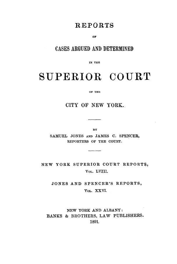 handle is hein.nysreports/joncard0026 and id is 1 raw text is: REPORTS
OF
CASES ARGUED AND DETERMINED
IN THE

SUPERIOR COURT
OF THE
CITY OF NEW YORK.

SAMUEL JONES AND JAMES C. SPENCER,
REPORTERS OF THE COURT.
NEW YORK SUPERIOR COURT REPORTS,
VOL. LVIII.
JONES AND SPENCER'S REPORTS,
VOL. XXvI.
NEW YORK AND ALBANY:
BANKS & BROTHERS, LAW PUBLISHERS.
1891.


