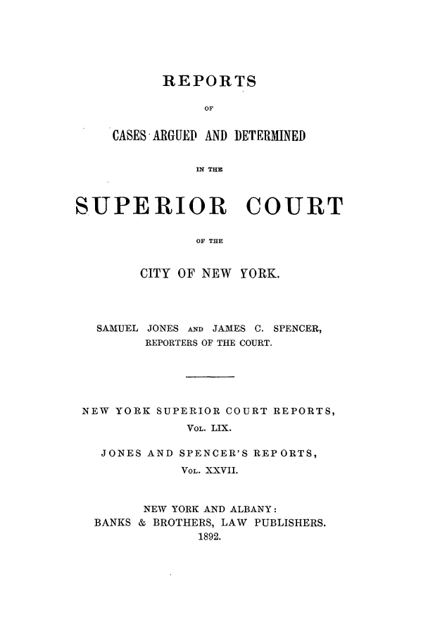 handle is hein.nysreports/joncard0027 and id is 1 raw text is: REPORTS
OF
CASES ARGUED AND DETERMINED
IN THE

SUPE RIOR COURT
OF THE
CITY OF NEW YORK.

SAMUEL JONES AND JAMES C. SPENCER,
REPORTERS OF THE COURT.
NEW YORK SUPERIOR COURT REPORTS,
VOL. LIX.
JONES AND SPENCER'S REPORTS,
VOL. XXVII.
NEW YORK AND ALBANY:
BANKS & BROTHERS, LAW PUBLISHERS.
1892.


