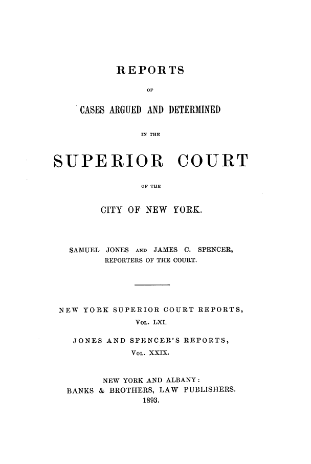 handle is hein.nysreports/joncard0029 and id is 1 raw text is: REPORTS
OF
CASES ARGUED AND DETERMINED
IN THE

SUPERIOR COURT
OF THE
CITY OF NEW YORK.

SAMUEL JONES AND JAMES C. SPENCER,
REPORTERS OF THE COURT.
NEW YORK SUPERIOR COURT REPORTS,
VOL. LXI.
JONES AND SPENCER'S REPORTS,
VOL. XXIX.
NEW YORK AND ALBANY:
BANKS & BROTHERS, LAW PUBLISHERS.
1893.


