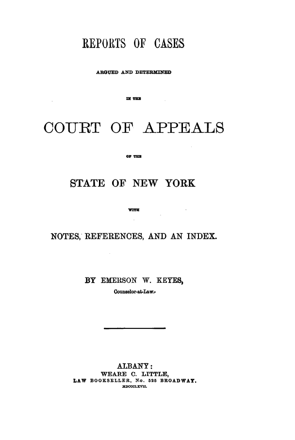 handle is hein.nysreports/keyescad0001 and id is 1 raw text is: REPORTS OF CASES
ARGUED AND DETERMINEN

COURT OF

01 im

STATE

OF NEW YORK

IWTM

NOTES, REFERENCES, AND AN INDEX.
BY EMERSON W. KEYES,
Counselor-at-Law.

ALBANY:
WEARE C. LITTLE,
LAW BOOKSELLER, No. 525 BROADWAY.
.DCCCLXMVL

APPEALS


