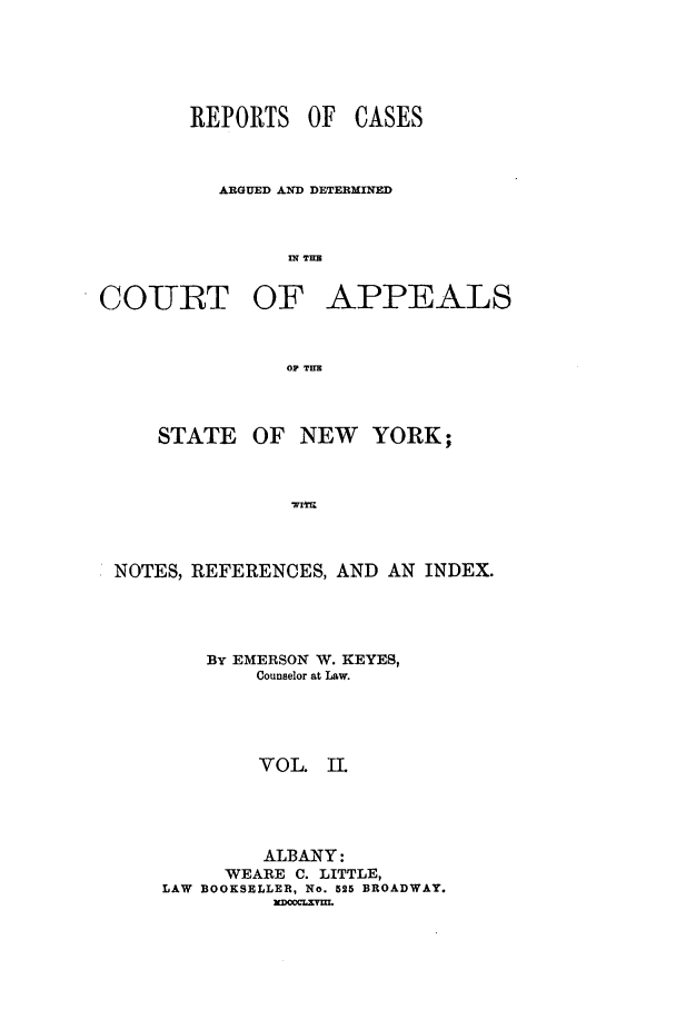 handle is hein.nysreports/keyescad0002 and id is 1 raw text is: REPORTS OF

CASES

ARGUED AND DETERMINED
IN TEE
COURT OF APPEALS
OF THE

STATE

OF NEW YORK;

WITH

NOTES, REFERENCES, AND AN INDEX.
BY EMERSON W. KEYES,
Counselor at Law.
VOL. IL
ALBANY:
WEARE C. LITTLE,
LAW BOOKSELLER, No. 525 BROADWAY.
EDOCLXYUL


