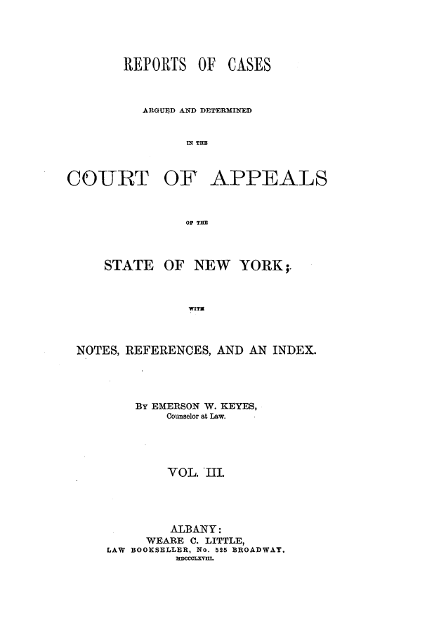 handle is hein.nysreports/keyescad0003 and id is 1 raw text is: REPORTS OF

CASES

ARGUED AND DETERMINED
IN THE
COURT OF APPEALS
OF THE

OF NEW

YORK;.

WITS

NOTES, REFERENCES, AND AN INDEX.
BY EMERSON W. KEYES,
Counselor at Law.
VOL. III.
ALBANY:
WEARE C. LITTLE,
LAW BOOKSELLER, No. 525 BROADWAY.
XCccLxvIIL

STATE


