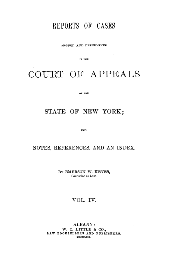 handle is hein.nysreports/keyescad0004 and id is 1 raw text is: REPORTS OF

CASES

ARGUED AND DETERMINED
IN T E
COURT OF APPEALS
OF THE

. STATE

OF NEW YORK;

WITH

NOTES, REFERENCES, AND AN INDEX.
By EMERSON W. KEYES,
Counselor at Law.
VOL. IV.
ALBANY:
W. C. LITTLE & CO.,
LAW BOOKSELLERS AND PUBLISHERS.
MDCCCLXIX.


