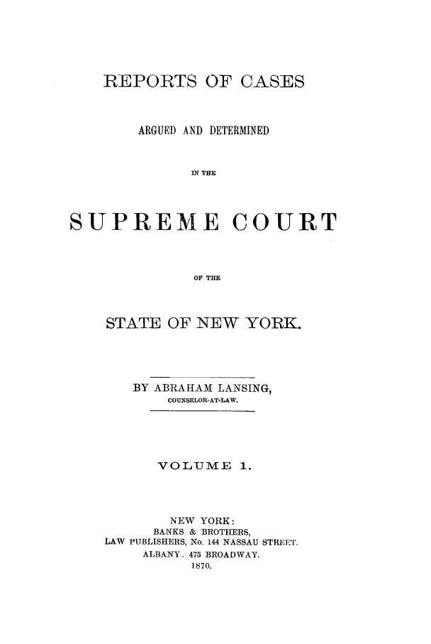 handle is hein.nysreports/lnsngny0001 and id is 1 raw text is: REPORTS OF CASES
ARGUED AND DETERMINED
n THE
SUPREME COURT
OF THE

STATE OF NEW YORK.
BY ABRAHAM LANSING,
COUNSELOR-AT-LAW.
VOLUME 1.
NEW YORK:
BANKS & BROTHERS,
LAW PUBLISHERS, No. 144 NASSAU STREET.
ALBANY. 475 BROADWAY.
1870.


