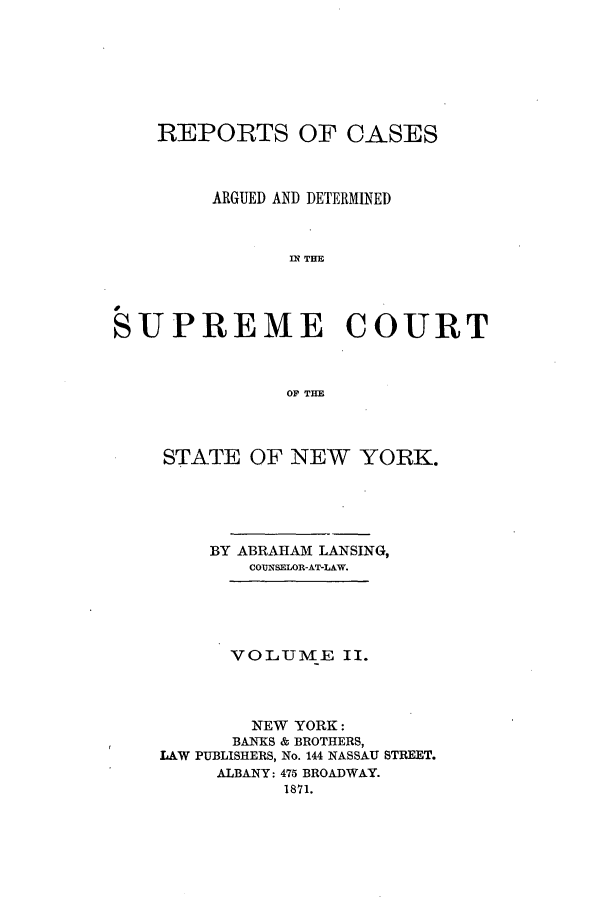 handle is hein.nysreports/lnsngny0002 and id is 1 raw text is: REPORTS OF CASES
ARGUED AND DETERMINED
n THE
SUPREME COURT
OP THE

STATE OF NEW YORK.
BY ABRAHAM LANSING,
COUNSELOR-AT-LAW.
VOLUME II.
NEW YORK:
BANKS & BROTHERS,
LAW PUBLISHERS, No. 144 NASSAU STREET.
ALBANY: 475 BROADWAY.
1871.



