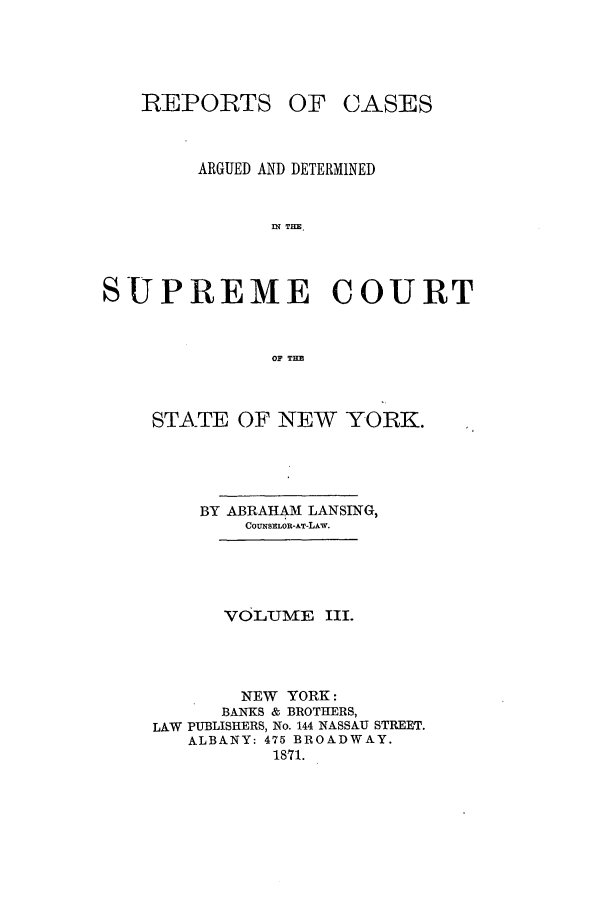 handle is hein.nysreports/lnsngny0003 and id is 1 raw text is: REPORTS

OF CASES

ARGUED AND DETERMINED
IN TrE.
SUPREME COURT
OF TH3

STATE OF NEW YORK.
BY ABRAHAM LANSING,
COUNSELOR-AT-LAw.
VOLUifME III.
NEW YORK:
BANKS & BROTHERS,
LAW PUBLISHERS, No. 144 NASSAU STREET.
ALBANY: 475 BROADWAY.
1871.



