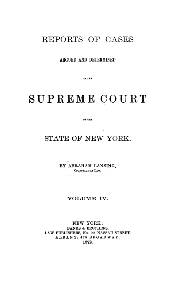 handle is hein.nysreports/lnsngny0004 and id is 1 raw text is: REPORTS OF CASES
ARGUED AND DETERMINED
f T=E
SUPREME COURT
OF TEN

STATE OF NEW YORK.
BY ABRAHAM LANSING,
COU NSELOR-AT-LAw.
VOLUME IV.
NEW YORK:
BANKS & BROTHERS,
LAW PUBLISHERS, No. 144 NASSAU STREET.
ALBANY: 475 BROADWAY.
187g..


