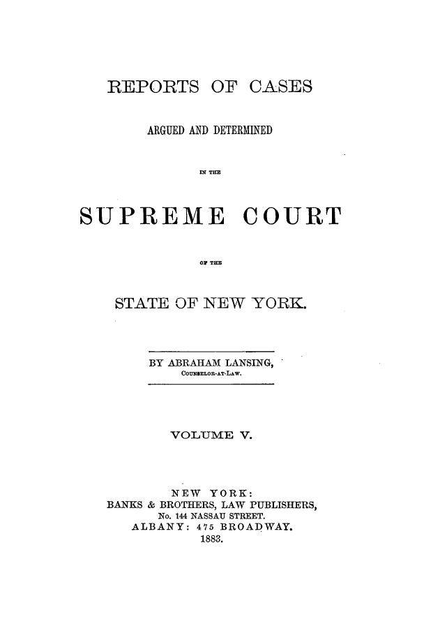 handle is hein.nysreports/lnsngny0005 and id is 1 raw text is: REPORTS

OF CASES

ARGUED AND DETERMINED
IN THE
SUPREME COURT
0 THE
STATE OF NEW YORK.
BY ABRAHAM LANSING,
COUNSELOR-AT-LAw.
VOLu!IVME V.
NEW YORK:
BANKS & BROTHERS, LAW PUBLISHERS,
No. 144 NASSAU STREET.
ALBANY: 475 BROADWAY.
1883.


